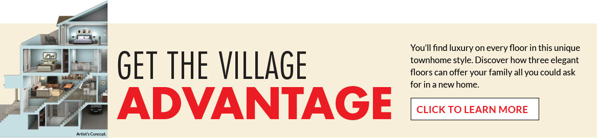 Get the Village Advantage. You'll find luxury on every floor in this unique townhome style. Discover how three elegant floors can offer your family all you could ask for in a new home. CLICK TO LEARN MORE